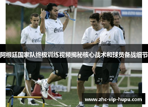 阿根廷国家队终极训练视频揭秘核心战术和球员备战细节