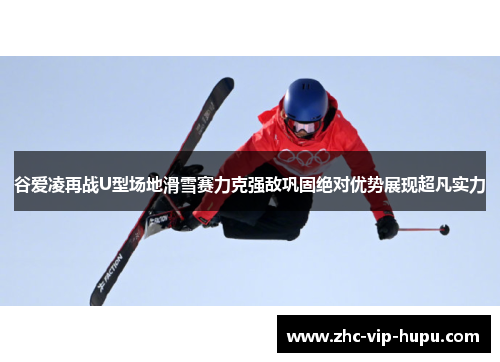 谷爱凌再战U型场地滑雪赛力克强敌巩固绝对优势展现超凡实力
