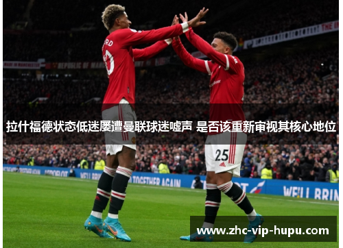 拉什福德状态低迷屡遭曼联球迷嘘声 是否该重新审视其核心地位
