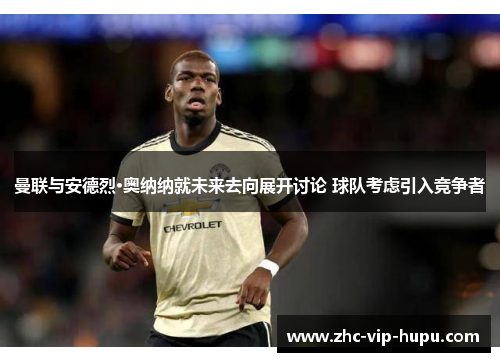 曼联与安德烈·奥纳纳就未来去向展开讨论 球队考虑引入竞争者