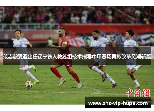 范志毅受邀出任辽宁铁人教练组技术指导中甲赛场再掀改革风潮新篇 范志毅受邀出任辽宁铁人教练组技术指导中甲赛场再掀改革风潮新篇