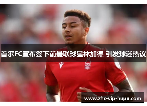 首尔FC宣布签下前曼联球星林加德 引发球迷热议