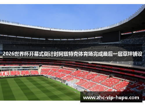 2026世界杯开幕式倒计时阿兹特克体育场完成最后一层草坪铺设