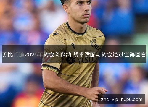 苏比门迪2025年转会阿森纳 战术适配与转会经过值得回看 苏比门迪2025年转会阿森纳 战术适配与转会经过值得回看